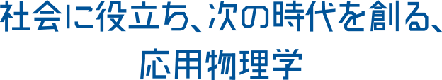 社会に役立ち、次の時代を創る、応用物理学